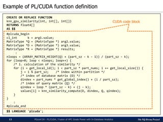 The PG-Strom Project
Example of PL/CUDA function definition
PGconf.SV 2016 - PL/CUDA / Fusion of HPC Grade Power with In-Database Analytics13
CREATE OR REPLACE FUNCTION
knn_gpu_similarity(int, int[], int[])
RETURNS float4[]
AS $$
#plcuda_begin
cl_int k = arg1.value;
MatrixType *Q = (MatrixType *) arg2.value;
MatrixType *D = (MatrixType *) arg3.value;
MatrixType *R = (MatrixType *) results;
:
nloops = (ARRAY_MATRIX_HEIGHT(Q) + (part_sz - k - 1)) / (part_sz - k);
for (loop=0; loop < nloops; loop++) {
/* 1. calculation of the similarity */
for (i = get_local_id(); i < part_sz * part_nums; i += get_local_size()) {
j = i % part_sz; /* index within partition */
/* index of database matrix (D) */
dindex = part_nums * get_global_index() + (i / part_sz);
/* index of query matrix (Q) */
qindex = loop * (part_sz - k) + (j - k);
values[i] = knn_similarity_compute(D, dindex, Q, qindex);
}
}
:
#plcuda_end
$$ LANGUAGE 'plcuda';
CUDA code block
 