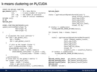 The PG-Strom Project
k-means clustering on PL/CUDA
PGconf.SV 2016 - PL/CUDA / Fusion of HPC Grade Power with In-Database Analytics34
CREATE OR REPLACE FUNCTION
gpu_kmeans(real[], -- ID + Data Matrix
int, -- k-value (number of clusters)
int = 10, -- max number of iteration
int = 1) -- seed of initial randomness
RETURNS int[]
AS $$
#plcuda_decl
:
KERNEL_FUNCTION_MAXTHREADS(void)
update_centroid(MatrixType *D,
MatrixType *R,
MatrixType *C)
{
:
/* accumulate the local centroid */
for (did = get_global_id();
did < nitems;
did += get_global_size())
{
/* pick up the target cluster */
cid = r_values[nitems + did];
atomicAdd(&l_cent[cid], 1.0);
for (index=1; index < width; index++)
atomicAdd(&l_cent[index * k_value + cid],
d_values[index * nitems + did]);
}
__syncthreads();
/* write back to the global C-matrix */
for (index = get_local_id();
index < width * k_value;
index += get_local_size())
atomicAdd(&c_values[index], l_cent[index]);
}
:
#plcuda_begin
:
status = pgstromLaunchDynamicKernel4((void *)
setup_initial_cluster,
(kern_arg_t)(D),
(kern_arg_t)(R),
(kern_arg_t)(C),
(kern_arg_t)(r_seed),
nitems, 0, 0);
if (status != cudaSuccess)
PLCUDA_RUNTIME_ERROR_RETURN(status);
for (loop=0; loop < nloops; loop++)
{
:
status = pgstromLaunchDynamicKernelMaxThreads3(
(void *)kmeans_update_cluster,
(kern_arg_t)(D),
(kern_arg_t)(R),
(kern_arg_t)(C),
(kern_arg_t)k_value,
nitems, 0,
sizeof(cl_int) + sizeof(cl_float));
if (status != cudaSuccess)
PLCUDA_RUNTIME_ERROR_RETURN(status);
:
}
#plcuda_sanity_check gpu_kmeans_sanity_check
#plcuda_working_bufsz gpu_kmeans_working_bufsz
#plcuda_results_bufsz gpu_kmeans_results_bufsz
#plcuda_end
$$ LANGUAGE 'plcuda';
 