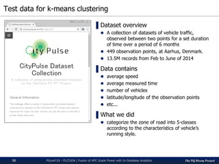 The PG-Strom Project
Test data for k-means clustering
PGconf.SV 2016 - PL/CUDA / Fusion of HPC Grade Power with In-Database Analytics35
▌Dataset overview
 A collection of datasets of vehicle traffic,
observed between two points for a set duration
of time over a period of 6 months
 449 observation points, at Aarhus, Denmark.
 13.5M records from Feb to June of 2014
▌Data contains
 average speed
 average measured time
 number of vehicles
 latitude/longitude of the observation points
 etc...
▌What we did
 categorize the zone of road into 5-classes
according to the characteristics of vehicle’s
running style.
 