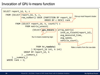 The PG-Strom Project
Invocation of GPU k-means function
PGconf.SV 2016 - PL/CUDA / Fusion of HPC Grade Power with In-Database Analytics36
SELECT report_id, k, c
FROM (SELECT report_id, k, c,
row_number() OVER (PARTITION BY report_id
ORDER BY c DESC) rank
FROM (SELECT report_id, k, count(*) c
FROM matrix_unnest(
(SELECT gpu_kmeans ( array_matrix(
int4_as_float4(report_id),
avg_measured_time,
avg_speed,
vehicle_count),
5)
FROM tr_rawdata)
) R(report_id int, k int)
GROUP BY report_id, k
) __summary_1
) __summary_2
WHERE rank = 1;
Make a matrix from the raw-data
Run k-means clustering logic
Pick-up most frequent cluster
 