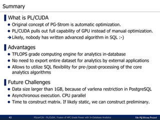 The PG-Strom Project
Summary
PGconf.SV 2016 - PL/CUDA / Fusion of HPC Grade Power with In-Database Analytics42
▌What is PL/CUDA
 Original concept of PG-Strom is automatic optimization.
 PL/CUDA pulls out full capability of GPU instead of manual optimization.
Likely, nobody has written advanced algorithm in SQL :-)
▌Advantages
 TFLOPS grade computing engine for analytics in-database
 No need to export entire dataset for analytics by external applications
 Allows to utilize SQL flexibility for pre-/post-processing of the core
analytics algorithms
▌Future Challenges
 Data size larger than 1GB, because of varlena restriction in PostgreSQL
 Asynchronous execution. CPU parallel
 Time to construct matrix. If likely static, we can construct preliminary.
 