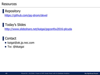 The PG-Strom Project
Resources
PGconf.SV 2016 - PL/CUDA / Fusion of HPC Grade Power with In-Database Analytics43
▌Repository
https://github.com/pg-strom/devel
▌Today’s Slides
http://www.slideshare.net/kaigai/pgconfsv2016-plcuda
▌Contact
 kaigai@ak.jp.nec.com
 Tw: @kkaigai
 