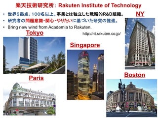 楽天技術研究所： Rakuten Institute of Technology
• 世界５拠点。１００名以上。事業とは独立した戦略的R&D組織。
• 研究者の問題意識・関心・やりたいに基づいた研究の推進。
• Bring new wind f...