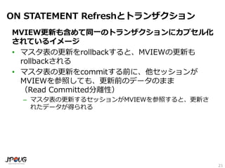 21
ON STATEMENT Refreshとトランザクション
MVIEW更新も含めて同一のトランザクションにカプセル化
されているイメージ
• マスタ表の更新をrollbackすると、MVIEWの更新も
rollbackされる
• マスタ表の更新をcommitする前に、他セッションが
MVIEWを参照しても、更新前のデータのまま
（Read Committed分離性）
– マスタ表の更新するセッションがMVIEWを参照すると、更新さ
れたデータが得られる
 