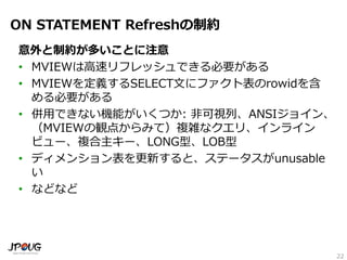 22
ON STATEMENT Refreshの制約
意外と制約が多いことに注意
• MVIEWは高速リフレッシュできる必要がある
• MVIEWを定義するSELECT文にファクト表のrowidを含
める必要がある
• 併用できない機能がいくつか: 非可視列、ANSIジョイン、
（MVIEWの観点からみて）複雑なクエリ、インライン
ビュー、複合主キー、LONG型、LOB型
• ディメンション表を更新すると、ステータスがunusable
い
• などなど
 