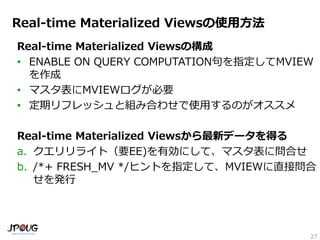 27
Real-time Materialized Viewsの使用方法
Real-time Materialized Viewsの構成
• ENABLE ON QUERY COMPUTATION句を指定してMVIEW
を作成
• マスタ表にMVIEWログが必要
• 定期リフレッシュと組み合わせで使用するのがオススメ
Real-time Materialized Viewsから最新データを得る
a. クエリリライト（要EE)を有効にして、マスタ表に問合せ
b. /*+ FRESH_MV */ヒントを指定して、MVIEWに直接問合
せを発行
 