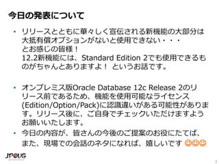 3
今日の発表について
• リリースとともに華々しく宣伝される新機能の大部分は
大抵有償オプションがないと使用できない・・・
とお感じの皆様！
12.2新機能には、Standard Edition 2でも使用できるも
のがちゃんとありますよ！ というお話です。
• オンプレミス版Oracle Database 12c Release 2のリ
リース前であるため、機能を使用可能なライセンス
(Edition/Option/Pack)に認識違いがある可能性がありま
す。リリース後に、ご自身でチェックいただけますよう
お願いいたします。
• 今日の内容が、皆さんの今後のご提案のお役にたてば、
また、現場での会話のネタになれば、嬉しいです 
 