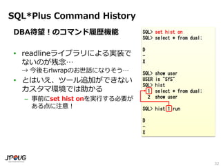 32
SQL*Plus Command History
DBA待望！のコマンド履歴機能
• readlineライブラリによる実装で
ないのが残念…
→ 今後もrlwrapのお世話になりそう…
• とはいえ、ツール追加ができない
カスタマ環境では助かる
– 事前にset hist onを実行する必要が
ある点に注意！
SQL> set hist on
SQL> select * from dual;
D
-
X
SQL> show user
USER is "SYS"
SQL> hist
1 select * from dual;
2 show user
SQL> hist 1 run
D
-
X
 