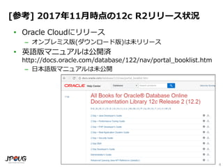 4
[参考] 2016年11月時点の12c R2リリース状況
• Oracle Cloudにリリース
– オンプレミス版(ダウンロード版)は未リリース
• 英語版マニュアルは公開済
http://docs.oracle.com/database/122/nav/portal_booklist.htm
– 日本語版マニュアルは未公開
 