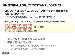 9
UNIFORM_LOG_TIMESTAMP_FORMAT
ログファイルのタイムスタンプ フォーマットを変更する
初期化パラメータ
• YYYY-MM-DDThh:mm:ss.??????TZ形式
• デフォルトでtrue！なことに注意
• 影響するログファイル
– テキスト形式のアラートログ / トレースファイル
– リスナーログの扱いについては調査中
2016-11-07T10:15:27.142353+09:00
Starting ORACLE instance (normal) (OS id: 6640)
2016-11-07T10:15:27.148320+09:00
CLI notifier numLatches:3 maxDescs:519
alert_XXX.log (UNIFORM_LOG_TIMESTAMP_FORMAT=true)
 