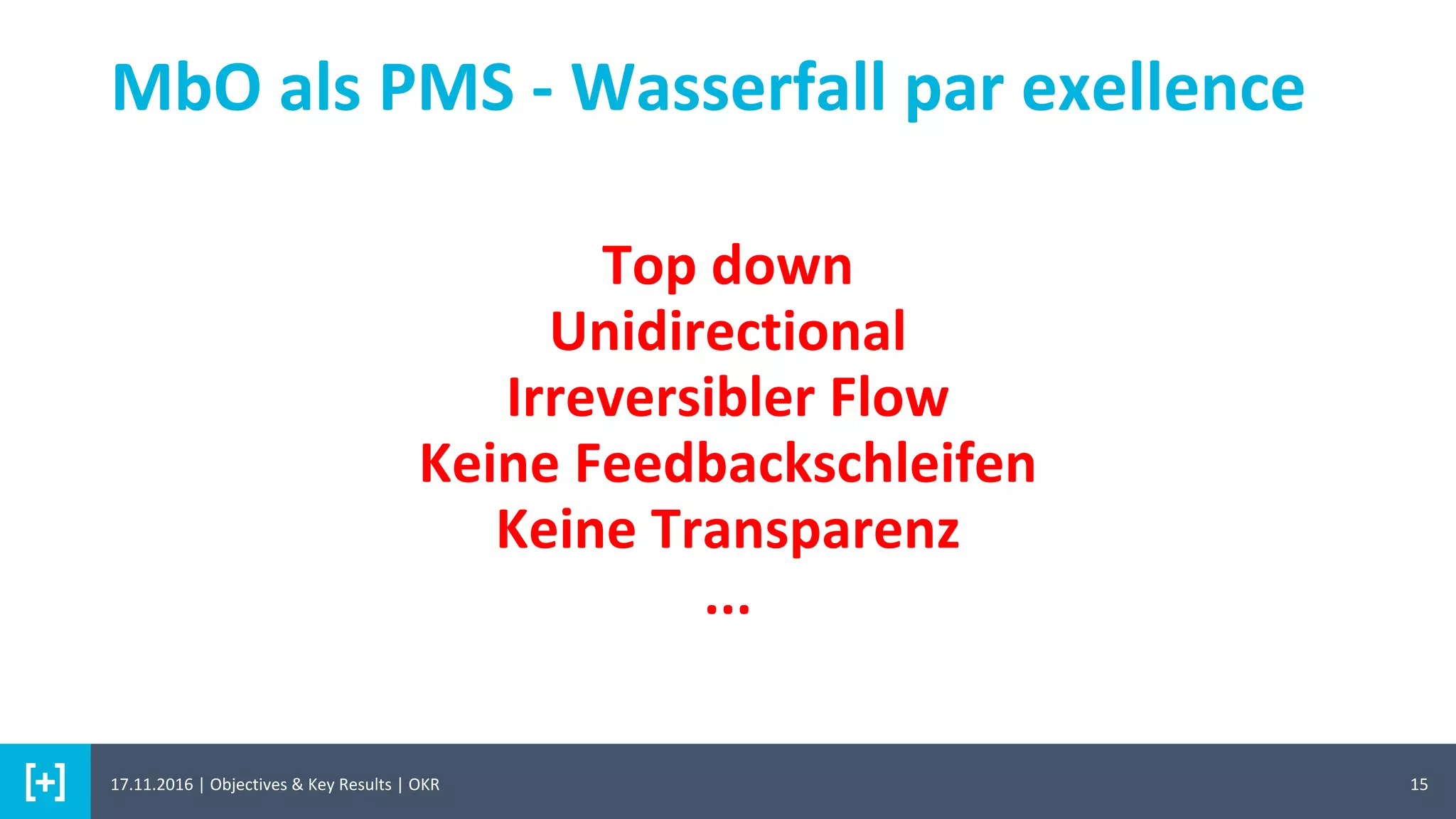15
MbO als PMS - Wasserfall par exellence
Top down
Unidirectional
Irreversibler Flow
Keine Feedbackschleifen
Keine Transparenz
...
17.11.2016 | Objectives & Key Results | OKR
 