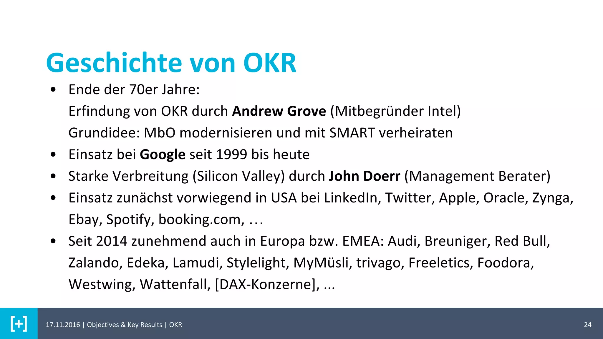 Geschichte von OKR
24
• Ende der 70er Jahre:
Erfindung von OKR durch Andrew Grove (Mitbegründer Intel)
Grundidee: MbO modernisieren und mit SMART verheiraten
• Einsatz bei Google seit 1999 bis heute
• Starke Verbreitung (Silicon Valley) durch John Doerr (Management Berater)
• Einsatz zunächst vorwiegend in USA bei LinkedIn, Twitter, Apple, Oracle, Zynga,
Ebay, Spotify, booking.com, …
• Seit 2014 zunehmend auch in Europa bzw. EMEA: Audi, Breuniger, Red Bull,
Zalando, Edeka, Lamudi, Stylelight, MyMüsli, trivago, Freeletics, Foodora,
Westwing, Wattenfall, [DAX-Konzerne], ...
17.11.2016 | Objectives & Key Results | OKR
 