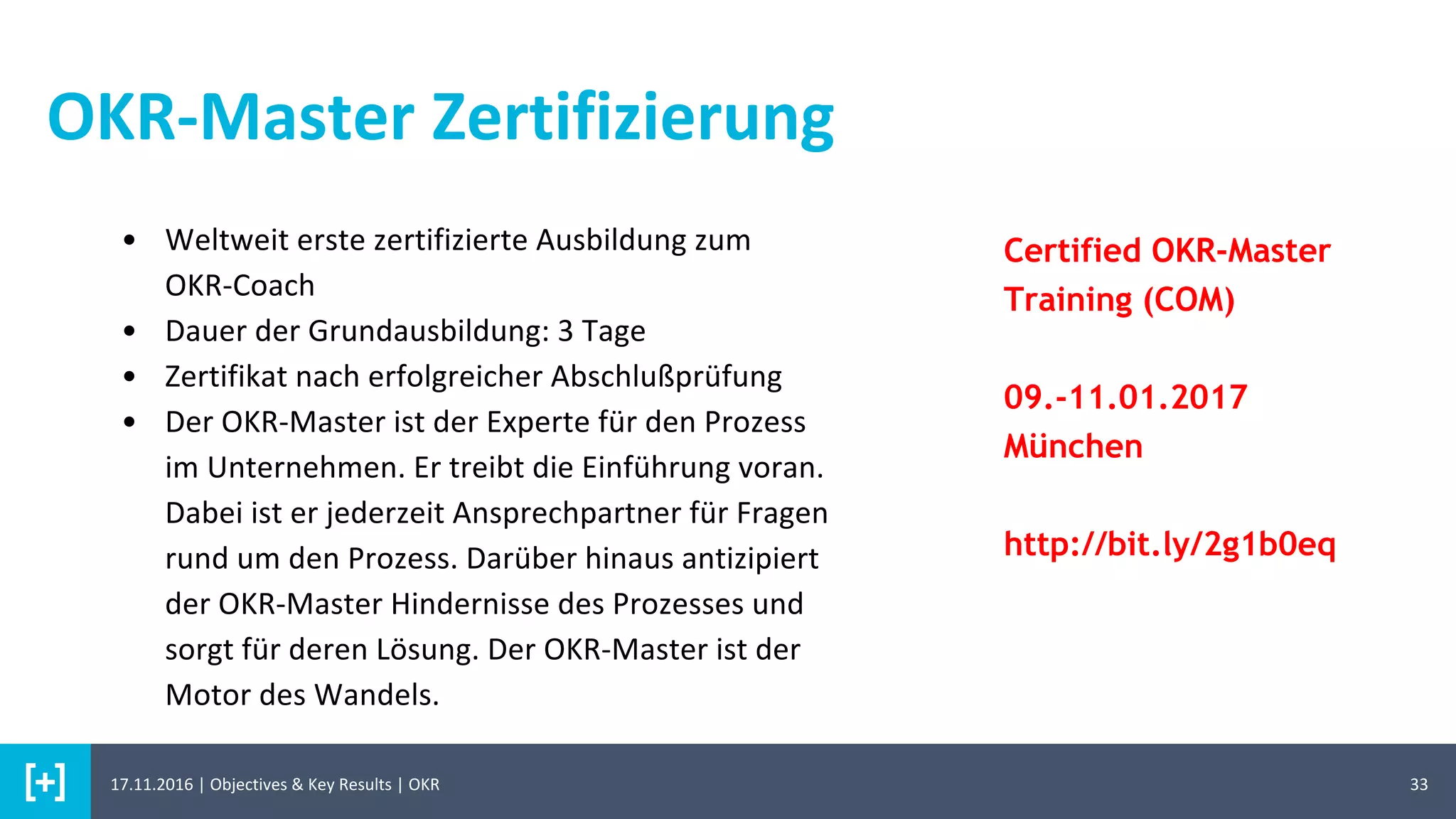 3317.11.2016 | Objectives & Key Results | OKR
OKR-Master Zertifizierung
• Weltweit erste zertifizierte Ausbildung zum
OKR-Coach
• Dauer der Grundausbildung: 3 Tage
• Zertifikat nach erfolgreicher Abschlußprüfung
• Der OKR-Master ist der Experte für den Prozess
im Unternehmen. Er treibt die Einführung voran.
Dabei ist er jederzeit Ansprechpartner für Fragen
rund um den Prozess. Darüber hinaus antizipiert
der OKR-Master Hindernisse des Prozesses und
sorgt für deren Lösung. Der OKR-Master ist der
Motor des Wandels.
Certified OKR-Master
Training (COM)
09.-11.01.2017
München
http://bit.ly/2g1b0eq
 