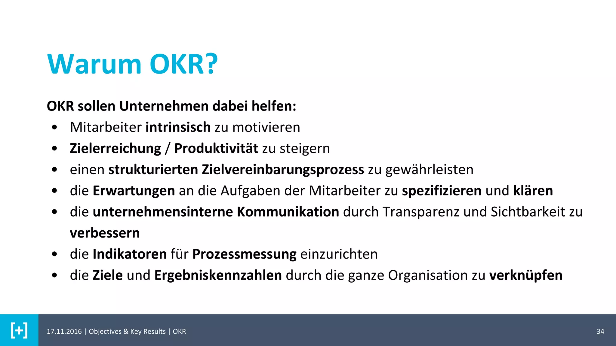 34
Warum OKR?
OKR sollen Unternehmen dabei helfen:
• Mitarbeiter intrinsisch zu motivieren
• Zielerreichung / Produktivität zu steigern
• einen strukturierten Zielvereinbarungsprozess zu gewährleisten
• die Erwartungen an die Aufgaben der Mitarbeiter zu spezifizieren und klären
• die unternehmensinterne Kommunikation durch Transparenz und Sichtbarkeit zu
verbessern
• die Indikatoren für Prozessmessung einzurichten
• die Ziele und Ergebniskennzahlen durch die ganze Organisation zu verknüpfen
17.11.2016 | Objectives & Key Results | OKR
 