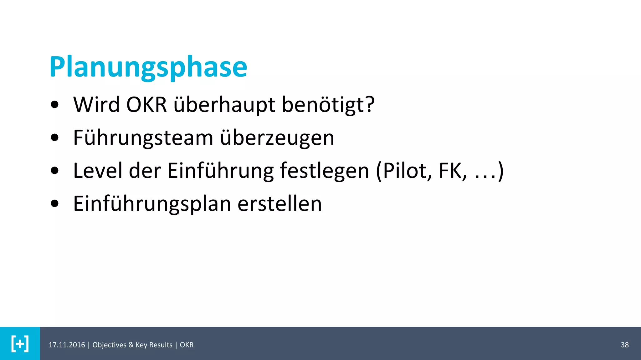 Planungsphase
38
• Wird OKR überhaupt benötigt?
• Führungsteam überzeugen
• Level der Einführung festlegen (Pilot, FK, …)
• Einführungsplan erstellen
17.11.2016 | Objectives & Key Results | OKR
 