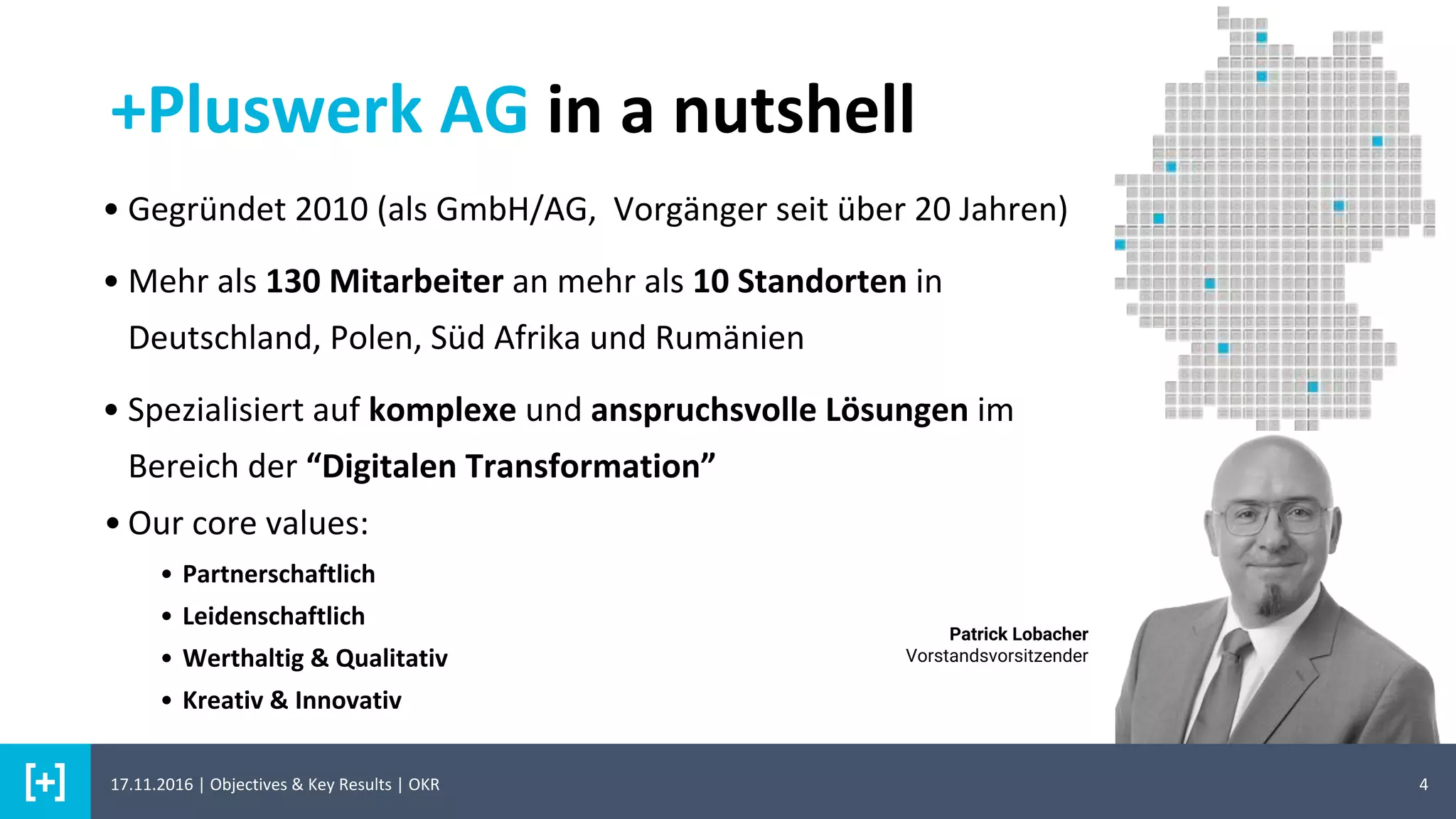 +Pluswerk AG in a nutshell
4
• Gegründet 2010 (als GmbH/AG, Vorgänger seit über 20 Jahren)
• Mehr als 130 Mitarbeiter an mehr als 10 Standorten in
Deutschland, Polen, Süd Afrika und Rumänien
• Spezialisiert auf komplexe und anspruchsvolle Lösungen im
Bereich der “Digitalen Transformation”
• Our core values:
• Partnerschaftlich
• Leidenschaftlich
• Werthaltig & Qualitativ
• Kreativ & Innovativ
Patrick Lobacher
Vorstandsvorsitzender
17.11.2016 | Objectives & Key Results | OKR
 