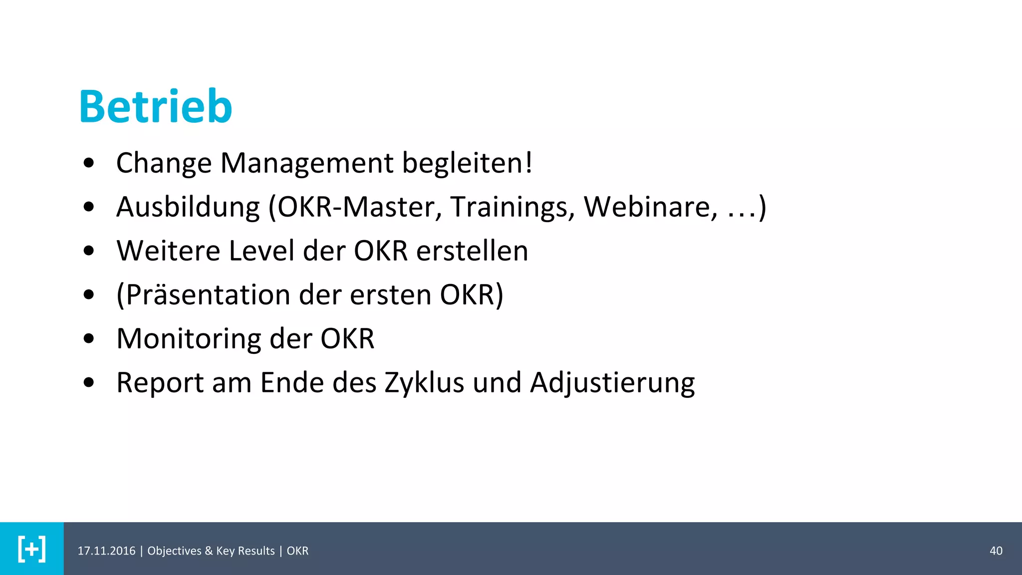 Betrieb
40
• Change Management begleiten!
• Ausbildung (OKR-Master, Trainings, Webinare, …)
• Weitere Level der OKR erstellen
• (Präsentation der ersten OKR)
• Monitoring der OKR
• Report am Ende des Zyklus und Adjustierung
17.11.2016 | Objectives & Key Results | OKR
 