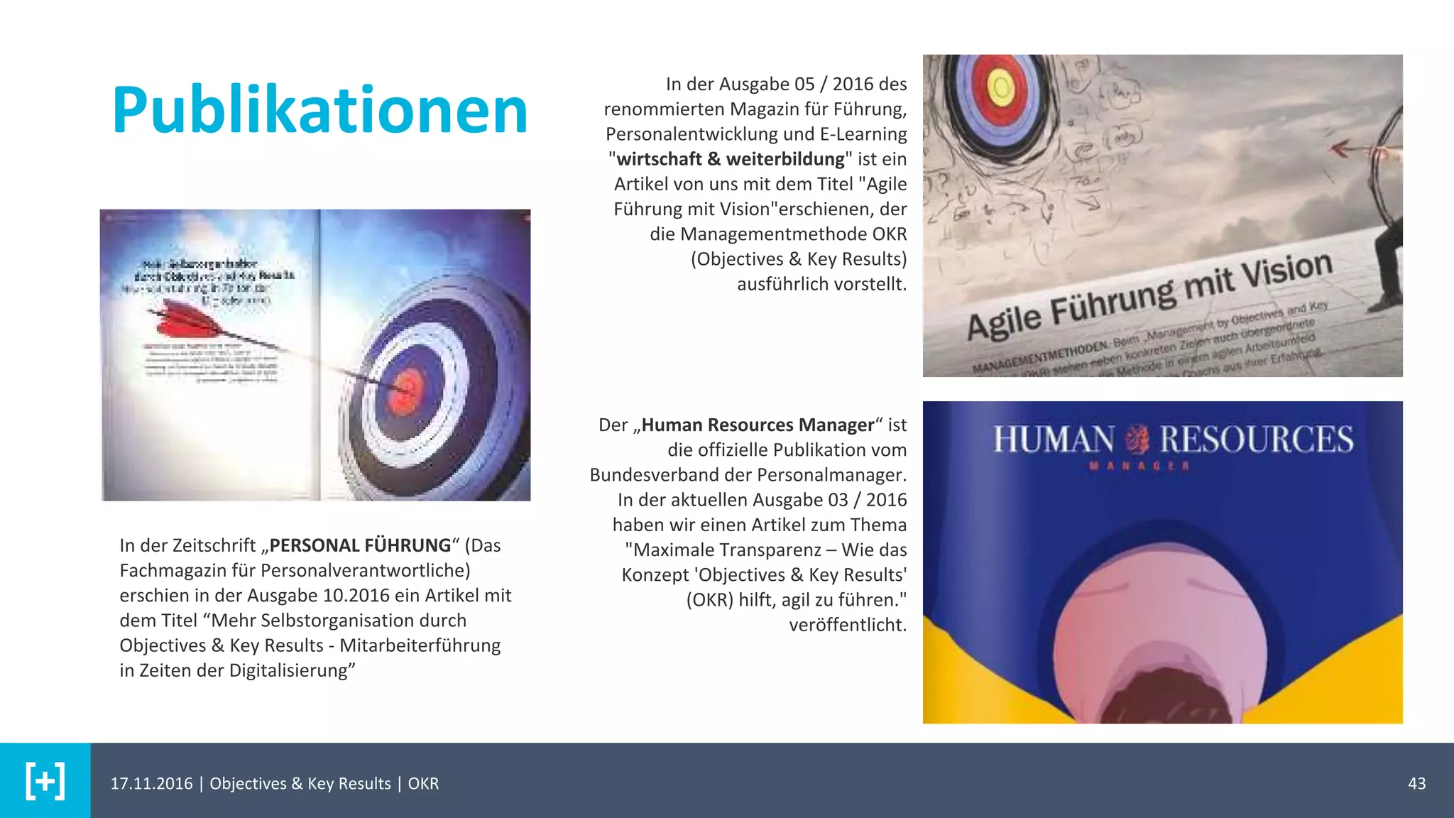 43
Publikationen
In der Ausgabe 05 / 2016 des
renommierten Magazin für Führung,
Personalentwicklung und E-Learning
"wirtschaft & weiterbildung" ist ein
Artikel von uns mit dem Titel "Agile
Führung mit Vision"erschienen, der
die Managementmethode OKR
(Objectives & Key Results)
ausführlich vorstellt.
Der „Human Resources Manager“ ist
die offizielle Publikation vom
Bundesverband der Personalmanager.
In der aktuellen Ausgabe 03 / 2016
haben wir einen Artikel zum Thema
"Maximale Transparenz – Wie das
Konzept 'Objectives & Key Results'
(OKR) hilft, agil zu führen."
veröffentlicht.
In der Zeitschrift „PERSONAL FÜHRUNG“ (Das
Fachmagazin für Personalverantwortliche)
erschien in der Ausgabe 10.2016 ein Artikel mit
dem Titel “Mehr Selbstorganisation durch
Objectives & Key Results - Mitarbeiterführung
in Zeiten der Digitalisierung”
17.11.2016 | Objectives & Key Results | OKR
 