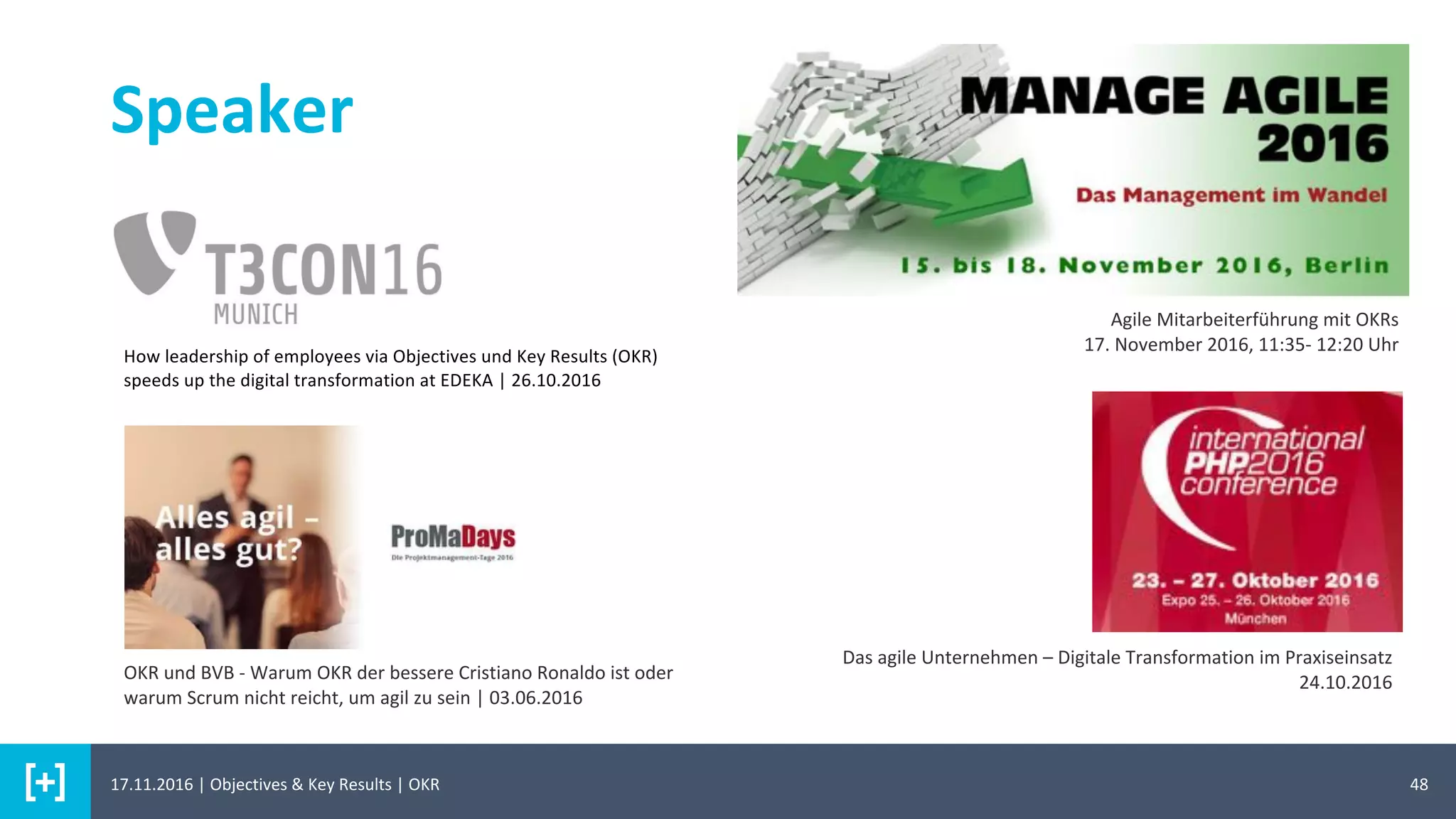 48
Speaker
Agile Mitarbeiterführung mit OKRs
17. November 2016, 11:35- 12:20 Uhr
Das agile Unternehmen – Digitale Transformation im Praxiseinsatz
24.10.2016OKR und BVB - Warum OKR der bessere Cristiano Ronaldo ist oder
warum Scrum nicht reicht, um agil zu sein | 03.06.2016
How leadership of employees via Objectives und Key Results (OKR)
speeds up the digital transformation at EDEKA | 26.10.2016
17.11.2016 | Objectives & Key Results | OKR
 