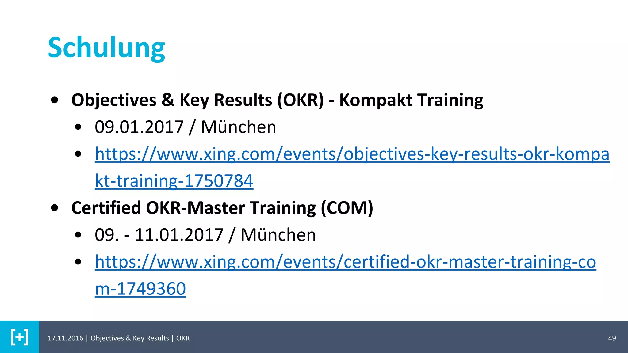 49
Schulung
17.11.2016 | Objectives & Key Results | OKR
• Objectives & Key Results (OKR) - Kompakt Training
• 09.01.2017 / München
• https://www.xing.com/events/objectives-key-results-okr-kompa
kt-training-1750784
• Certified OKR-Master Training (COM)
• 09. - 11.01.2017 / München
• https://www.xing.com/events/certified-okr-master-training-co
m-1749360
 