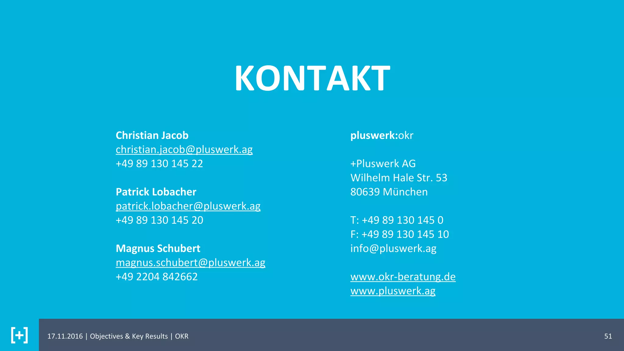 KONTAKT
51
Christian Jacob
christian.jacob@pluswerk.ag
+49 89 130 145 22
Patrick Lobacher
patrick.lobacher@pluswerk.ag
+49 89 130 145 20
Magnus Schubert
magnus.schubert@pluswerk.ag
+49 2204 842662
pluswerk:okr
+Pluswerk AG
Wilhelm Hale Str. 53
80639 München
T: +49 89 130 145 0
F: +49 89 130 145 10
info@pluswerk.ag
www.okr-beratung.de
www.pluswerk.ag
17.11.2016 | Objectives & Key Results | OKR
 