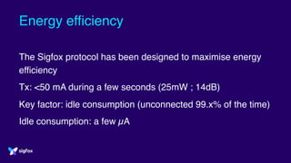 Energy efficiency
The Sigfox protocol has been designed to maximise energy
efficiency
Tx: <50 mA during a few seconds (25mW ; 14dB)
Key factor: idle consumption (unconnected 99.x% of the time)
Idle consumption: a few µA
 