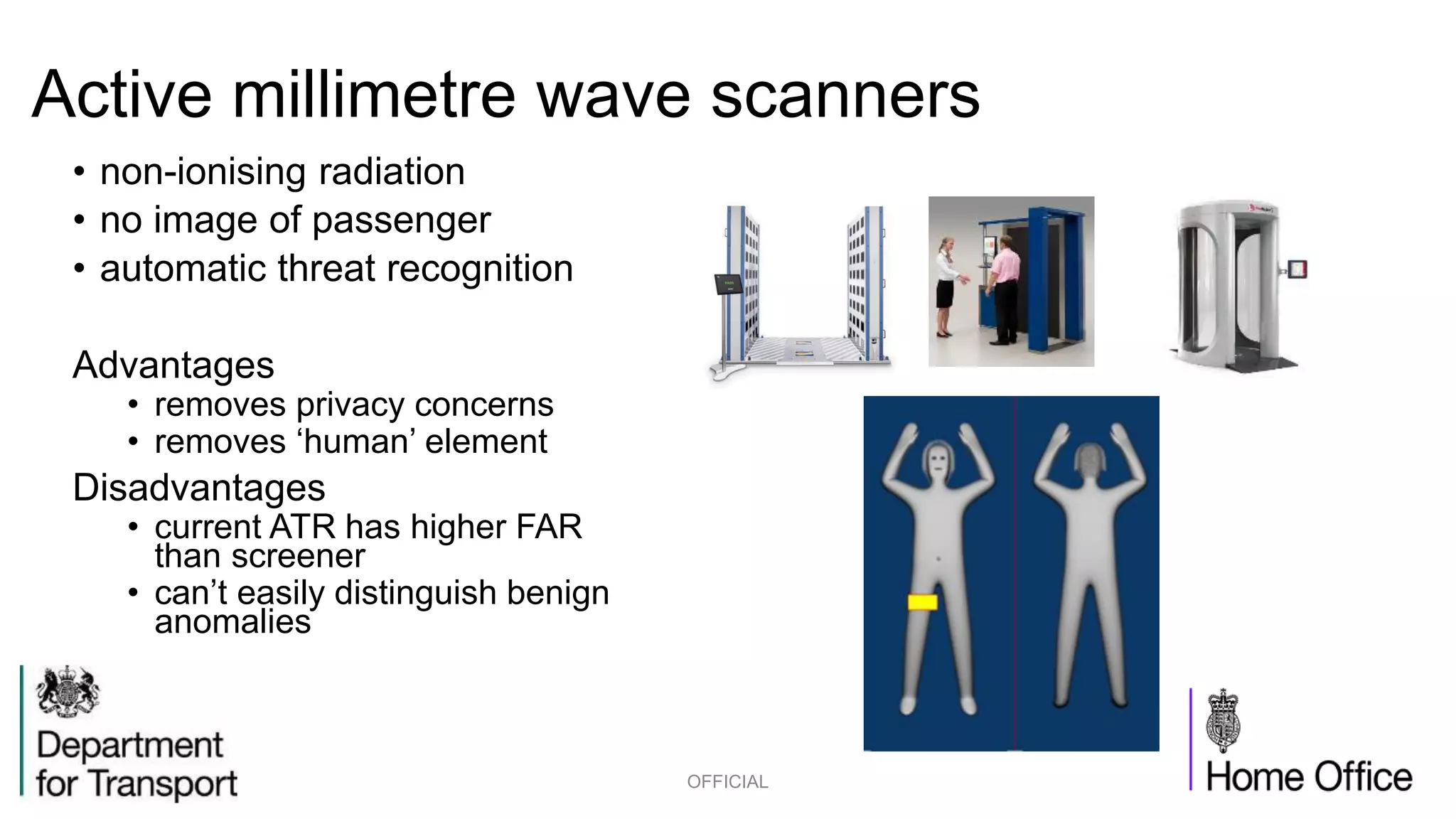 Active millimetre wave scanners
• non-ionising radiation
• no image of passenger
• automatic threat recognition
Advantages
• removes privacy concerns
• removes ‘human’ element
Disadvantages
• current ATR has higher FAR
than screener
• can’t easily distinguish benign
anomalies
OFFICIAL
 