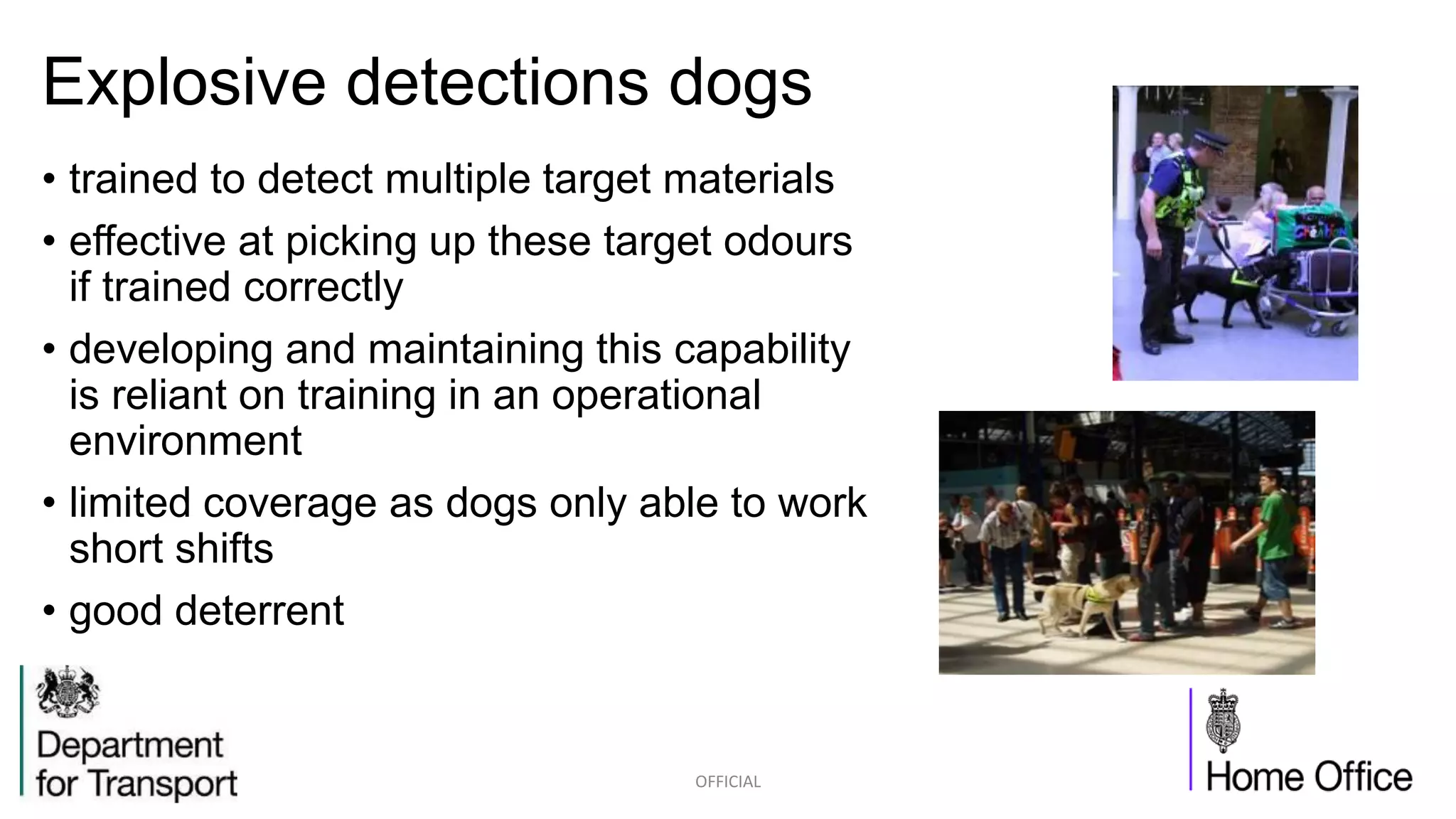 Explosive detections dogs
• trained to detect multiple target materials
• effective at picking up these target odours
if trained correctly
• developing and maintaining this capability
is reliant on training in an operational
environment
• limited coverage as dogs only able to work
short shifts
• good deterrent
OFFICIAL
 