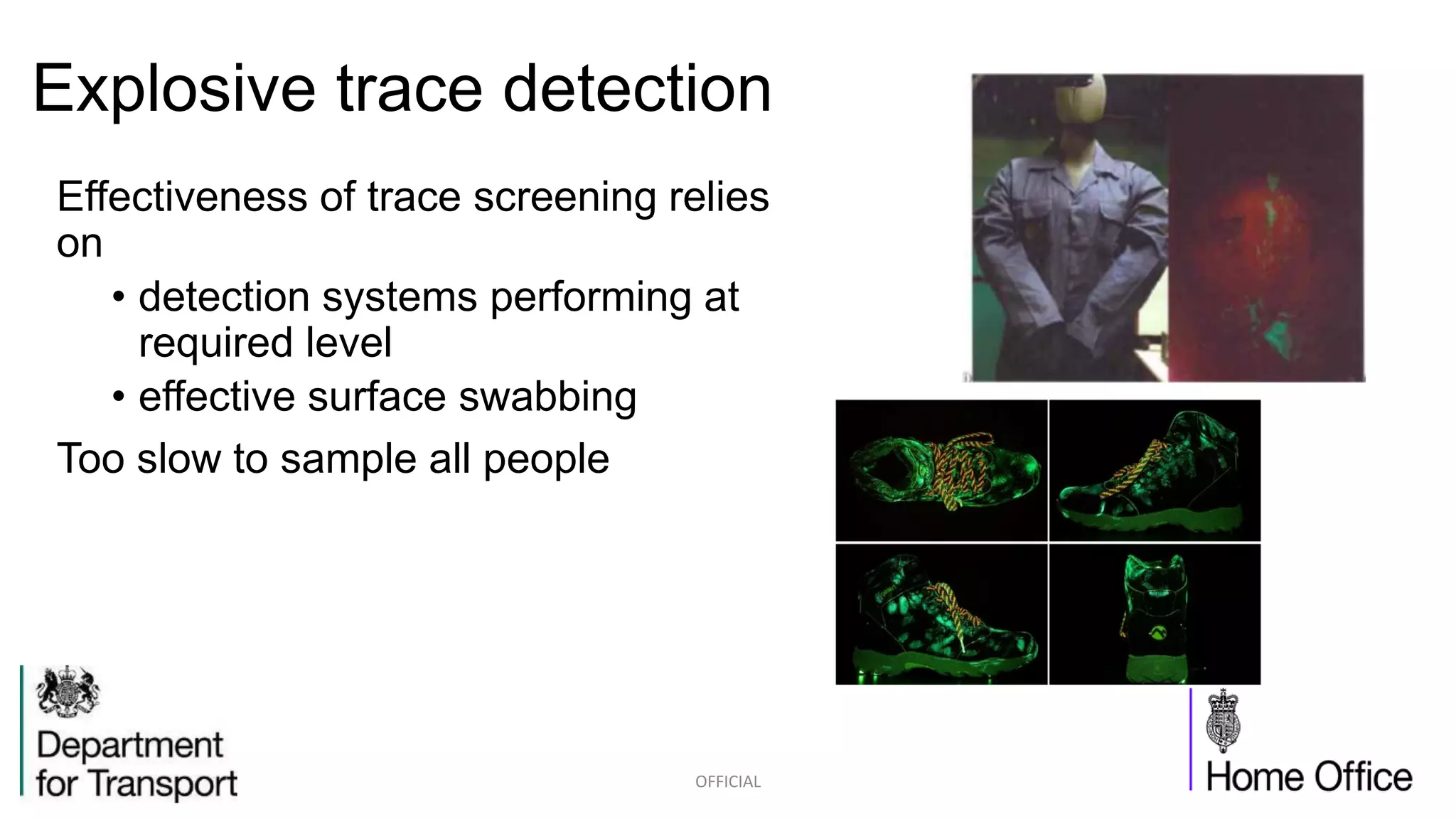 Explosive trace detection
Effectiveness of trace screening relies
on
• detection systems performing at
required level
• effective surface swabbing
Too slow to sample all people
OFFICIAL
 