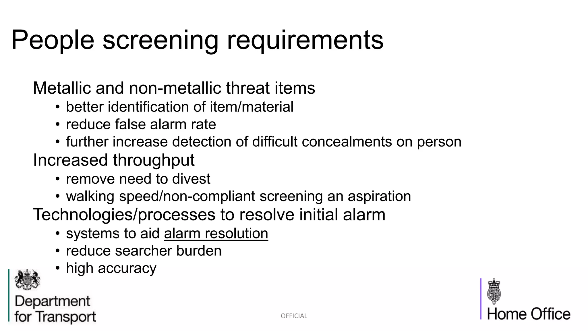 People screening requirements
Metallic and non-metallic threat items
• better identification of item/material
• reduce false alarm rate
• further increase detection of difficult concealments on person
Increased throughput
• remove need to divest
• walking speed/non-compliant screening an aspiration
Technologies/processes to resolve initial alarm
• systems to aid alarm resolution
• reduce searcher burden
• high accuracy
OFFICIAL
 