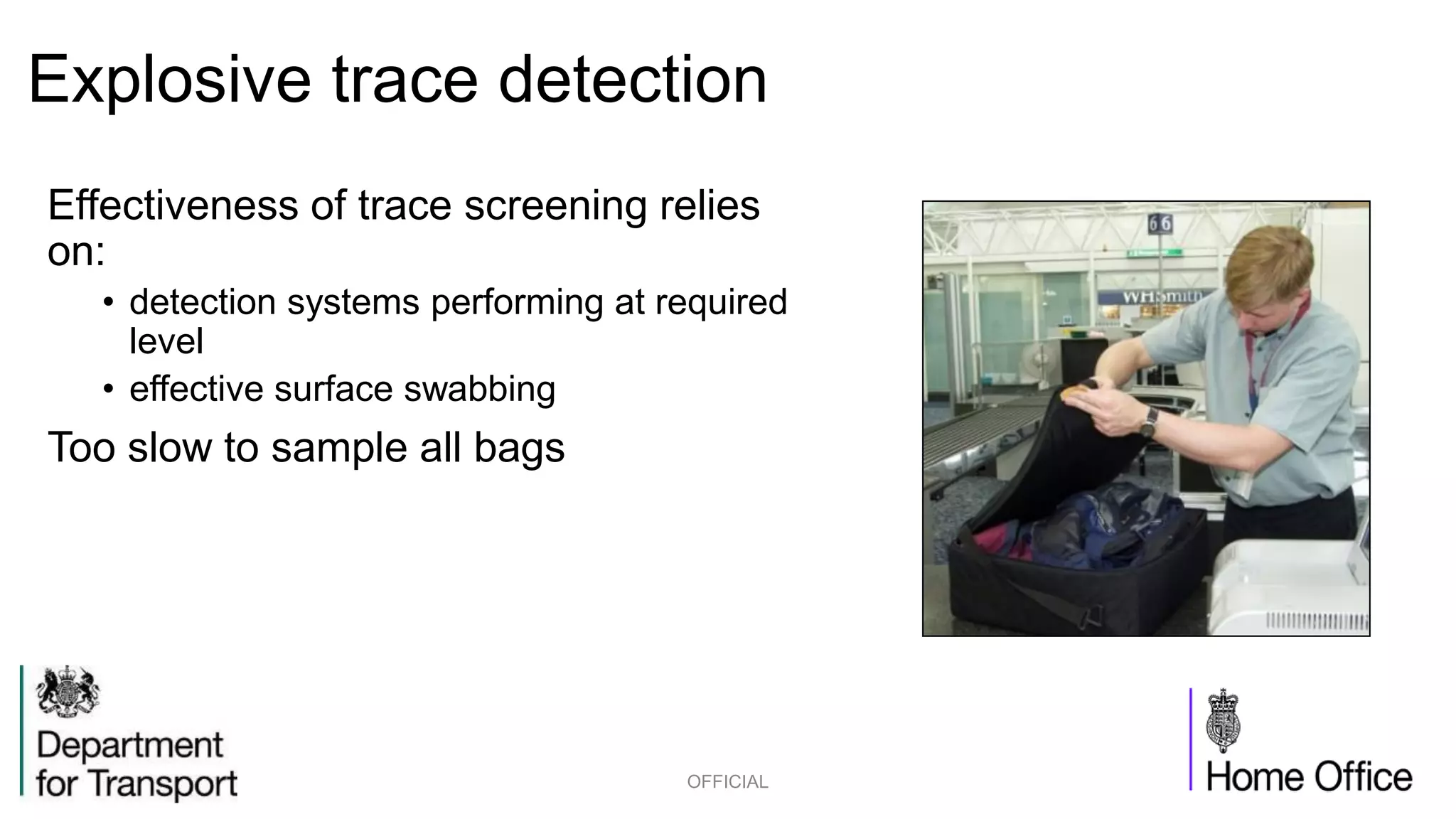Explosive trace detection
Effectiveness of trace screening relies
on:
• detection systems performing at required
level
• effective surface swabbing
Too slow to sample all bags
OFFICIAL
 