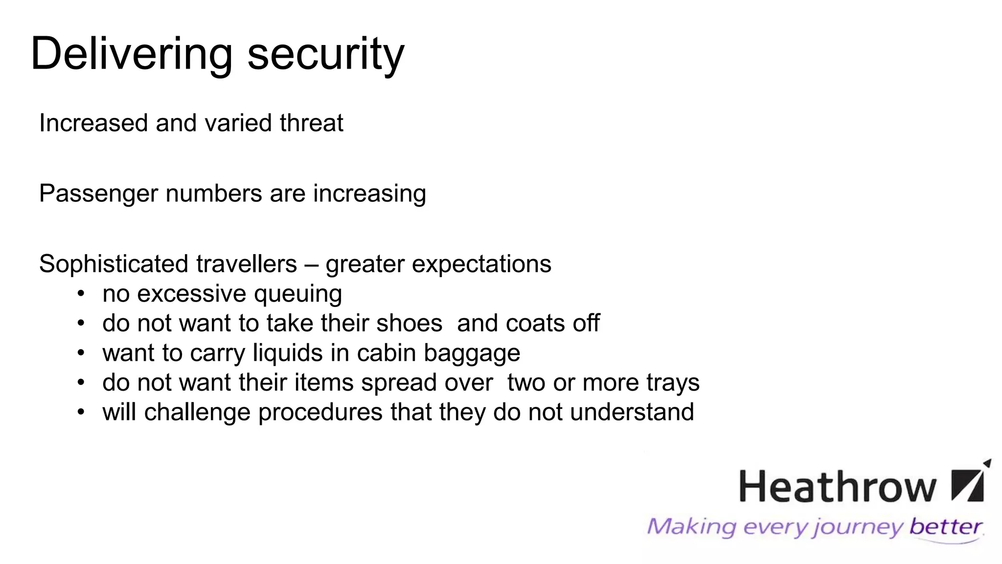 Delivering security
Increased and varied threat
Passenger numbers are increasing
Sophisticated travellers – greater expectations
• no excessive queuing
• do not want to take their shoes and coats off
• want to carry liquids in cabin baggage
• do not want their items spread over two or more trays
• will challenge procedures that they do not understand
 