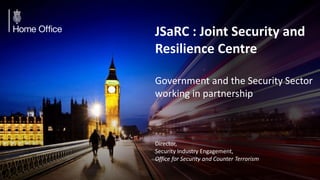 JSaRC : Joint Security and
Resilience Centre
Government and the Security Sector
working in partnership
Director,
Security Industry Engagement,
Office for Security and Counter Terrorism
 