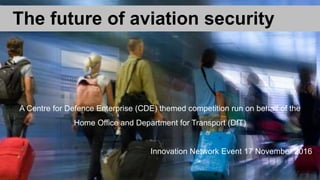 The future of aviation security
A Centre for Defence Enterprise (CDE) themed competition run on behalf of the
Home Office and Department for Transport (DfT)
Innovation Network Event 17 November 2016
 