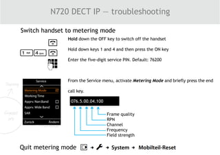 N720 DECT IP — troubleshooting
Switch handset to metering mode
Hold down the OFF key to switch off the handset
Hold down keys 1 and 4 and then press the ON key
Enter the five-digit service PIN. Default: 76200
From the Service menu, activate Metering Mode and briefly press the end
call key.
076.5.00.04.100
Frame quality
RPN
Channel
Frequency
Field strength
Quit metering mode
 