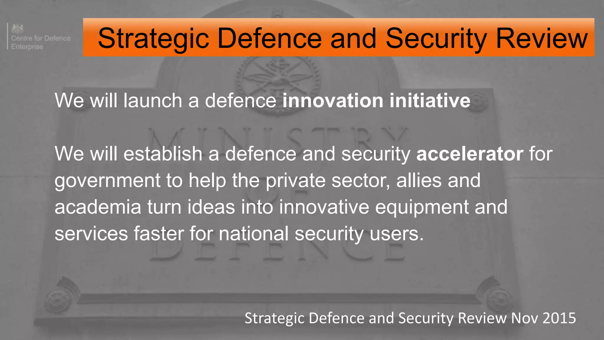 We will launch a defence innovation initiative
We will establish a defence and security accelerator for
government to help the private sector, allies and
academia turn ideas into innovative equipment and
services faster for national security users.
Strategic Defence and Security Review Nov 2015
Strategic Defence and Security Review
 
