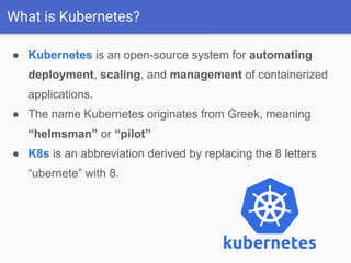 What is Kubernetes?
● Kubernetes is an open-source system for automating
deployment, scaling, and management of containerized
applications.
● The name Kubernetes originates from Greek, meaning
“helmsman” or “pilot”
● K8s is an abbreviation derived by replacing the 8 letters
“ubernete” with 8.
 