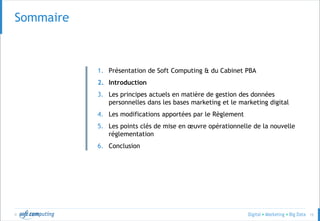 © 15
Sommaire
1. Présentation de Soft Computing & du Cabinet PBA
2. Introduction
3. Les principes actuels en matière de gestion des données
personnelles dans les bases marketing et le marketing digital
4. Les modifications apportées par le Règlement
5. Les points clés de mise en œuvre opérationnelle de la nouvelle
réglementation
6. Conclusion
 