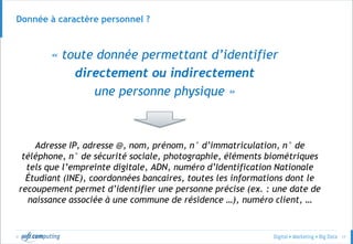 © 17
Donnée à caractère personnel ?
« toute donnée permettant d’identifier
directement ou indirectement
une personne physique »
Adresse IP, adresse @, nom, prénom, n° d’immatriculation, n° de
téléphone, n° de sécurité sociale, photographie, éléments biométriques
tels que l’empreinte digitale, ADN, numéro d’Identification Nationale
Étudiant (INE), coordonnées bancaires, toutes les informations dont le
recoupement permet d’identifier une personne précise (ex. : une date de
naissance associée à une commune de résidence …), numéro client, …
 