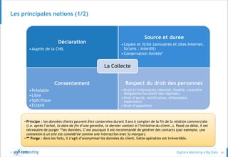© 28
Déclaration
•Auprès de la CNIL
Source et durée
•Loyale et licite (annuaires et sites Internet,
forums : interdit)
•Conservation limitée*
Consentement
•Préalable
•Libre
•Spécifique
•Eclairé
Respect du droit des personnes
• Droit à l’information (identité, finalité, caractère
obligatoire/facultatif des réponses)
• Droit d’accès, rectification, effacement,
suppression
• Droit d’opposition
La Collecte
• Principe : les données clients peuvent être conservées durant 3 ans à compter de la fin de la relation commerciale
(i.e. après l’achat, la date de fin d’une garantie, le dernier contact à l’initiative du client…). Passé ce délai, il est
nécessaire de purger **les données. C’est pourquoi il est recommandé de générer des contacts (par exemple, une
connexion à un site est considérée comme une interaction avec la marque).
• ** Purge : dans les faits, il s’agit d’anonymiser les données du client. Cette opération est irréversible.
Les principales notions (1/2)
 