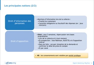 © 29
•Mentions d’information lors de la collecte :
•Finalité du traitement
•Caractère obligatoire ou facultatif des réponses (ex : jeux
concours)
Droit d’information des
personnes
•Délai : sous 3 semaines, répercussion vers bases
propriétaires
•Lors de la collecte et à tout moment
•En prospection : liste Robinson, BLOCTEL et d’opposition
interne
•Dans les faits : accuser réception de la demande et
confirmer le délai de prise en compte
•Et par canal
Droit d’opposition
• NB : les consentements sont valables par entité juridique
Les principales notions (2/2)
 