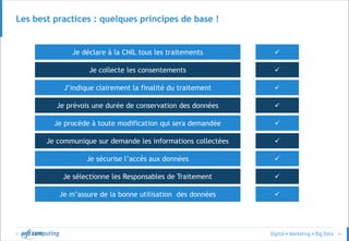 © 31
Les best practices : quelques principes de base !
Je déclare à la CNIL tous les traitements

J’indique clairement la finalité du traitement
Je collecte les consentements
Je prévois une durée de conservation des données
Je communique sur demande les informations collectées
Je procède à toute modification qui sera demandée
Je sécurise l’accès aux données
Je m’assure de la bonne utilisation des données
Je sélectionne les Responsables de Traitement








 