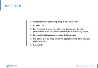 © 32
Sommaire
1. Présentation de Soft Computing & du Cabinet PBA
2. Introduction
3. Les principes actuels en matière de gestion des données
personnelles dans les bases marketing et le marketing digital
4. Les modifications apportées par le Règlement
5. Les points clés de mise en œuvre opérationnelle de la nouvelle
réglementation
6. Conclusion
 