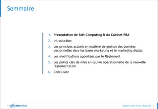 © 4
Sommaire
1. Présentation de Soft Computing & du Cabinet PBA
2. Introduction
3. Les principes actuels en matière de gestion des données
personnelles dans les bases marketing et le marketing digital
4. Les modifications apportées par le Règlement
5. Les points clés de mise en œuvre opérationnelle de la nouvelle
réglementation
6. Conclusion
 