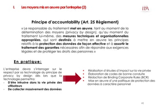 I. Lesmoyensmisenœuvreparl’entreprise(2)
Principe d’accountability (Art. 25 Règlement)
« Le responsable du traitement met en œuvre, tant au moment de la
détermination des moyens (privacy by design), qu’au moment du
traitement lui-même, des mesures techniques et organisationnelles
appropriées, qui sont destinés à mettre en œuvre les principes
relatifs à la protection des données de façon effective et à assortir le
traitement des garanties nécessaires afin de répondre aux exigences
légales et de protéger les droits des personnes »
 Réalisation d’études d’impact sur la vie privée
 Élaboration de codes de bonne conduite
 Rédaction de Binding Corporate Rules (BCR)
 Mise en œuvre d’une politique de protection des
données à caractère personnel
E n p r a t i q u e :
L’entreprise devra s’interroger sur le
respect par sa technologie du principe de
privacy by design dès lors que la
technologie permettra:
- D’être intrusive dans la vie privée des
utilisateurs
- De collecter massivement des données
46
 