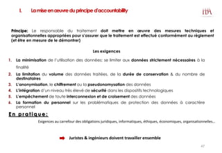 I. Lamiseenœuvreduprinciped’accountability
Les exigences
1. La minimisation de l’utilisation des données: se limiter aux données strictement nécessaires à la
finalité
2. La limitation du volume des données traitées, de la durée de conservation & du nombre de
destinataires
3. L’anonymisation, le chiffrement ou la pseudonomysation des données
4. L’intégration d’un niveau très élevé de sécurité dans les dispositifs technologiques
5. L’empêchement de toute interconnexion et de croisement des données
6. La formation du personnel sur les problématiques de protection des données à caractère
personnel
Exigences au carrefour des obligations juridiques, informatiques, éthiques, économiques, organisationnelles…
E n p r a t i q u e :
Juristes & ingénieurs doivent travailler ensemble
Principe: Le responsable du traitement doit mettre en œuvre des mesures techniques et
organisationnelles appropriées pour s’assurer que le traitement est effectué conformément au règlement
(et être en mesure de le démontrer)
47
 