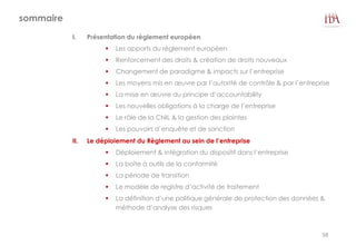 sommaire
I. Présentation du règlement européen
 Les apports du règlement européen
 Renforcement des droits & création de droits nouveaux
 Changement de paradigme & impacts sur l’entreprise
 Les moyens mis en œuvre par l’autorité de contrôle & par l’entreprise
 La mise en œuvre du principe d’accountability
 Les nouvelles obligations à la charge de l’entreprise
 Le rôle de la CNIL & la gestion des plaintes
 Les pouvoirs d’enquête et de sanction
II. Le déploiement du Règlement au sein de l’entreprise
 Déploiement & intégration du dispositif dans l’entreprise
 La boîte à outils de la conformité
 La période de transition
 Le modèle de registre d’activité de traitement
 La définition d’une politique générale de protection des données &
méthode d’analyse des risques
58
 