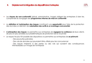 II. Déploiement&intégrationdudispositifdansl’entreprise
 Les risques de non-conformité (pénal, administrative, image) obligent les entreprises à bien les
comprendre & à engager des programmes internes de mise en conformité
 La définition & l’anticipation des risques constituent une opportunité pour faire de la protection
des données un élément de valorisation des actifs & un avantage concurrentiel
 L’anticipation des risques va permettre aux entreprises de regagner la confiance de leurs clients
de plus en plus sensibles aux problématiques de protection de la vie privée
 Le respect le plus tôt possible des dispositions va permettre aux entreprises de se prémunir:
- Des poursuites judiciaires
- Des vols de données qui pourraient être utilisés pour les concurrencer
- Des risques inhérents à des pertes ou des vols qui auraient des conséquences
irrémédiables sur l’image de l’entreprise
59
 