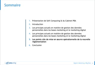 © 64
Sommaire
1. Présentation de Soft Computing & du Cabinet PBA
2. Introduction
3. Les principes actuels en matière de gestion des données
personnelles dans les bases marketing et le marketing digital
4. Les principes actuels en matière de gestion des données
personnelles dans les bases marketing et le marketing digital
5. Les points clés de mise en œuvre opérationnelle de la nouvelle
réglementation
6. Conclusion
 