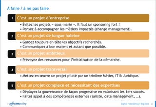 © 66
3
4
5
2
1
A faire / à ne pas faire
C’est un projet d’entreprise
• Évitez les projets « sous-marin ». Il faut un sponsoring fort !
• Pensez à accompagner les métiers impactés (change management).
C’est un projet de longue haleine
• Gardez toujours en tête les objectifs recherchés.
• Communiquez à bon escient et autant que possible.
C’est un projet ambitieux
• Prévoyez des ressources pour l’initialisation de la démarche.
C’est un projet transversal
• Mettez en œuvre un projet piloté par un trinôme Métier, IT & Juridique.
C’est un projet complexe et nécessitant des expertises
• Déployez la gouvernance de façon progressive en valorisant les 1ers succès.
• Faites appel à des compétences externes (juriste, data management, …).
 